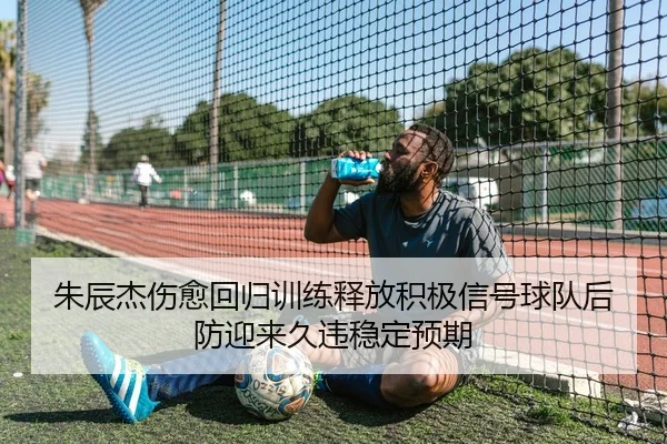 朱辰杰伤愈回归训练释放积极信号球队后防迎来久违稳定预期
